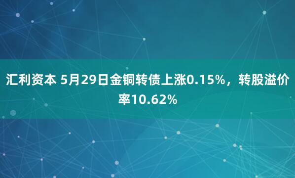 汇利资本 5月29日金铜转债上涨0.15%，转股溢价率10.62%