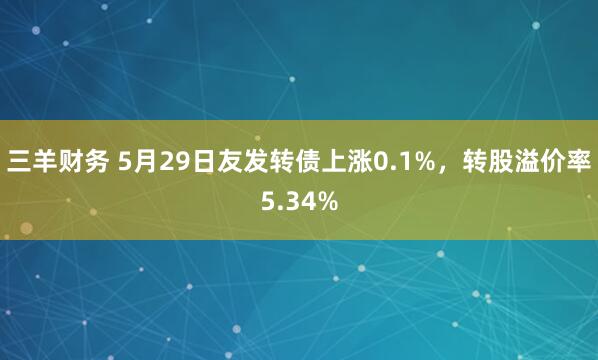 三羊财务 5月29日友发转债上涨0.1%，转股溢价率5.34%