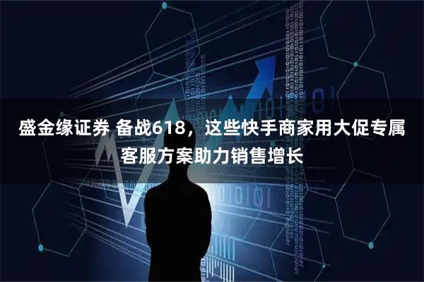 盛金缘证券 备战618，这些快手商家用大促专属客服方案助力销售增长