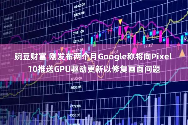 豌豆财富 刚发布两个月Google称将向Pixel 10推送GPU驱动更新以修复画面问题