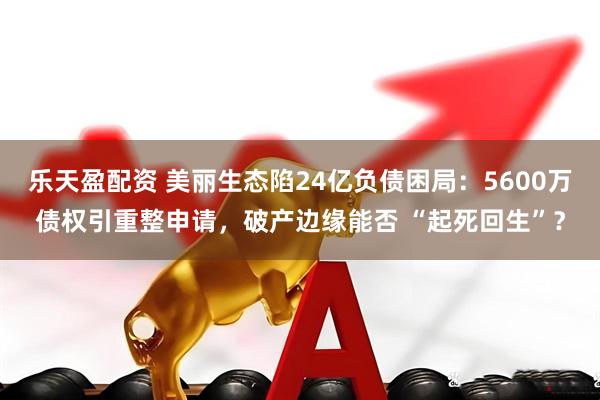 乐天盈配资 美丽生态陷24亿负债困局:5600万债权引重整申请,破产边缘能否 “起死回生”?