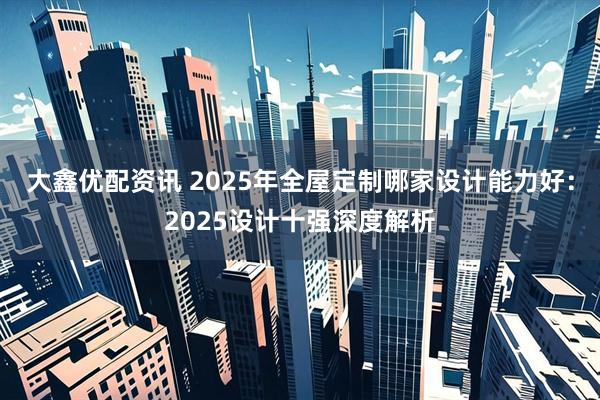 大鑫优配资讯 2025年全屋定制哪家设计能力好:2025设计十强深度解析