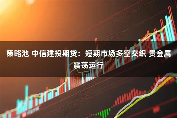 策略池 中信建投期货:短期市场多空交织 贵金属震荡运行