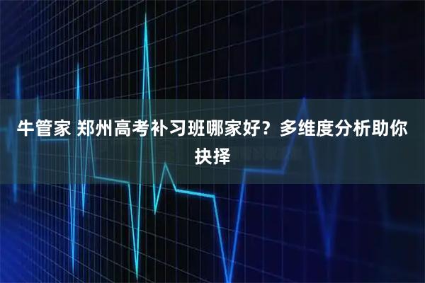 牛管家 郑州高考补习班哪家好?多维度分析助你抉择