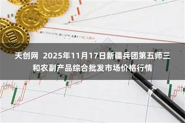 天创网  2025年11月17日新疆兵团第五师三和农副产品综合批发市场价格行情