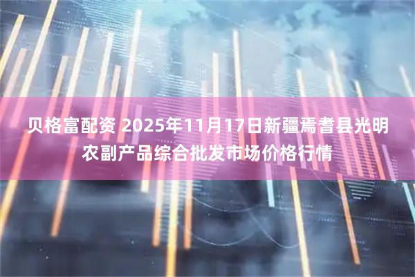 贝格富配资 2025年11月17日新疆焉耆县光明农副产品综合批发市场价格行情