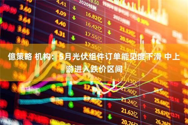 億策略 机构：5月光伏组件订单能见度下滑 中上游进入跌价区间