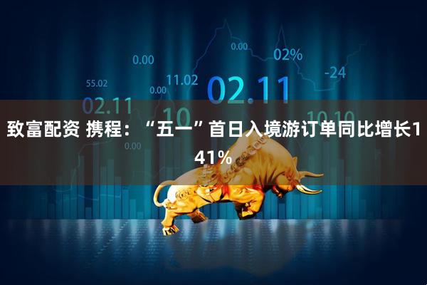 致富配资 携程：“五一”首日入境游订单同比增长141%