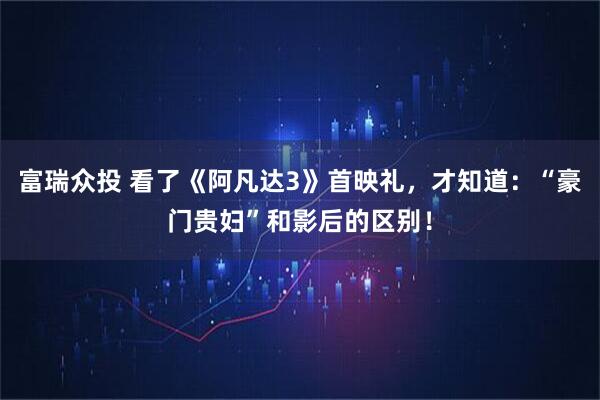 富瑞众投 看了《阿凡达3》首映礼,才知道:“豪门贵妇”和影后的区别!