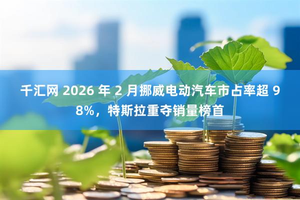 千汇网 2026 年 2 月挪威电动汽车市占率超 98%，特斯拉重夺销量榜首