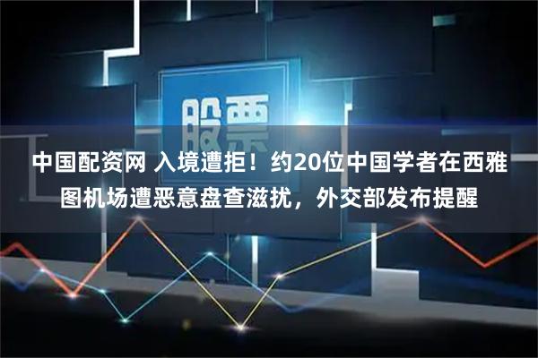 中国配资网 入境遭拒！约20位中国学者在西雅图机场遭恶意盘查滋扰，外交部发布提醒