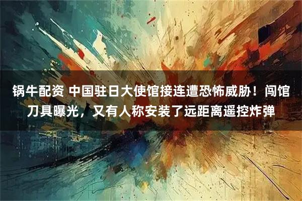 锅牛配资 中国驻日大使馆接连遭恐怖威胁！闯馆刀具曝光，又有人称安装了远距离遥控炸弹