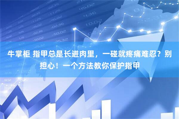 牛掌柜 指甲总是长进肉里，一碰就疼痛难忍？别担心！一个方法教你保护指甲